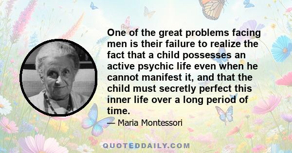 One of the great problems facing men is their failure to realize the fact that a child possesses an active psychic life even when he cannot manifest it, and that the child must secretly perfect this inner life over a