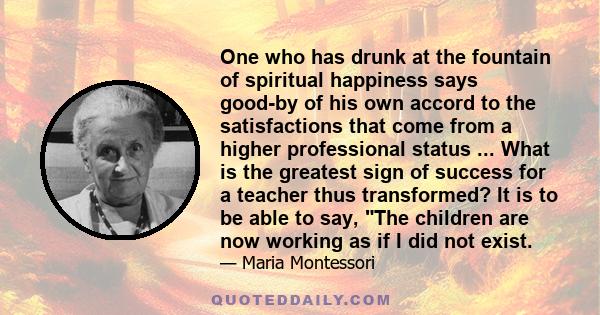 One who has drunk at the fountain of spiritual happiness says good-by of his own accord to the satisfactions that come from a higher professional status ... What is the greatest sign of success for a teacher thus