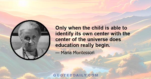 Only when the child is able to identify its own center with the center of the universe does education really begin.