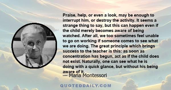 Praise, help, or even a look, may be enough to interrupt him, or destroy the activity. It seems a strange thing to say, but this can happen even if the child merely becomes aware of being watched. After all, we too