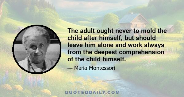 The adult ought never to mold the child after himself, but should leave him alone and work always from the deepest comprehension of the child himself.