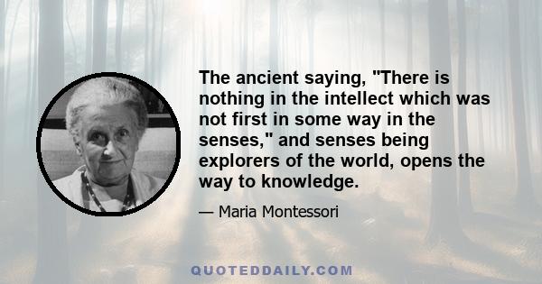 The ancient saying, There is nothing in the intellect which was not first in some way in the senses, and senses being explorers of the world, opens the way to knowledge.