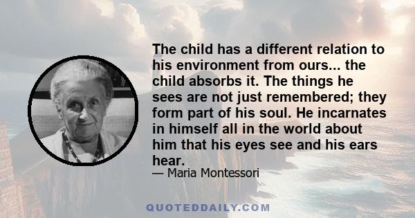 The child has a different relation to his environment from ours... the child absorbs it. The things he sees are not just remembered; they form part of his soul. He incarnates in himself all in the world about him that