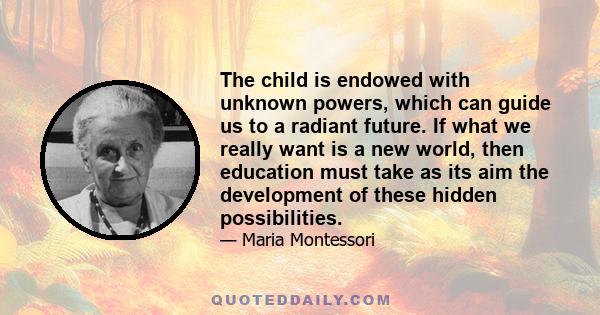 The child is endowed with unknown powers, which can guide us to a radiant future. If what we really want is a new world, then education must take as its aim the development of these hidden possibilities.