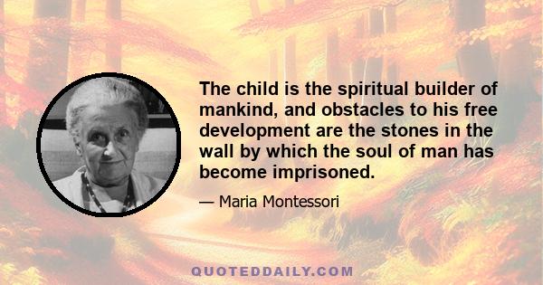 The child is the spiritual builder of mankind, and obstacles to his free development are the stones in the wall by which the soul of man has become imprisoned.