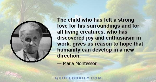 The child who has felt a strong love for his surroundings and for all living creatures, who has discovered joy and enthusiasm in work, gives us reason to hope that humanity can develop in a new direction.