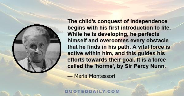 The child's conquest of independence begins with his first introduction to life. While he is developing, he perfects himself and overcomes every obstacle that he finds in his path. A vital force is active within him,