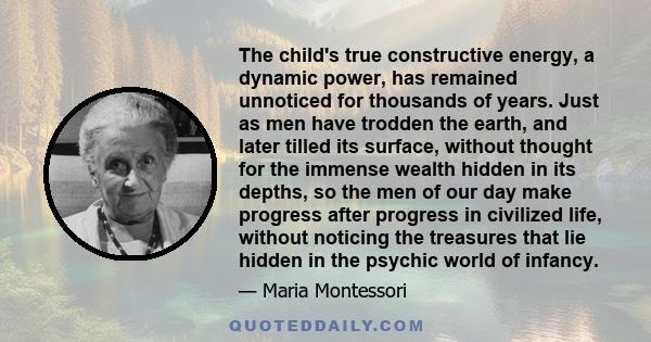 The child's true constructive energy, a dynamic power, has remained unnoticed for thousands of years. Just as men have trodden the earth, and later tilled its surface, without thought for the immense wealth hidden in