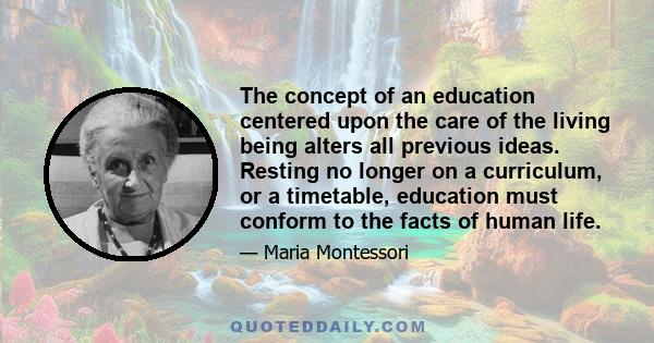 The concept of an education centered upon the care of the living being alters all previous ideas. Resting no longer on a curriculum, or a timetable, education must conform to the facts of human life.