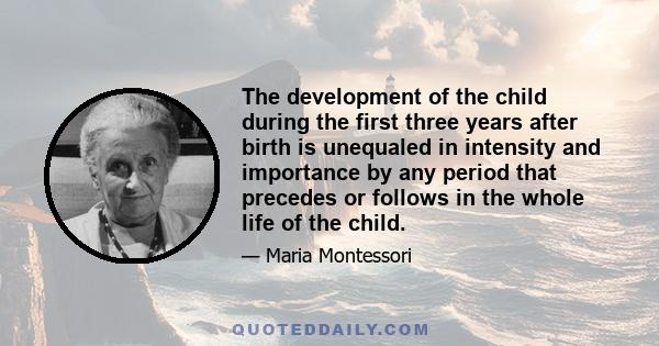 The development of the child during the first three years after birth is unequaled in intensity and importance by any period that precedes or follows in the whole life of the child.