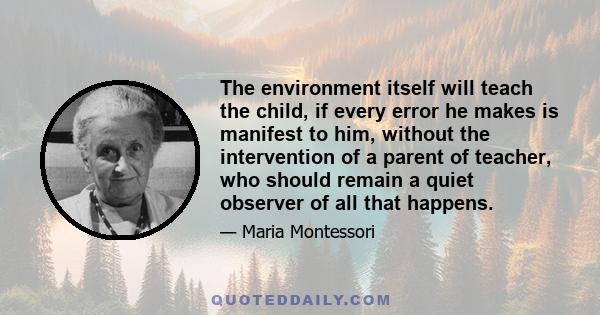 The environment itself will teach the child, if every error he makes is manifest to him, without the intervention of a parent of teacher, who should remain a quiet observer of all that happens.