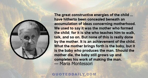 The great constructive energies of the child ... have hitherto been concealed beneath an accumulation of ideas concerning motherhood. We used to say it was the mother who formed the child; for it is she who teaches him