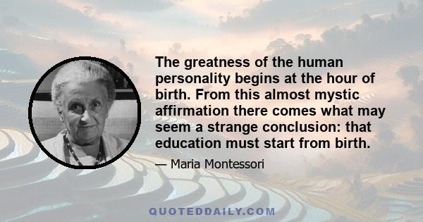 The greatness of the human personality begins at the hour of birth. From this almost mystic affirmation there comes what may seem a strange conclusion: that education must start from birth.