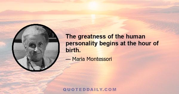 The greatness of the human personality begins at the hour of birth.