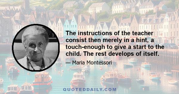 The instructions of the teacher consist then merely in a hint, a touch-enough to give a start to the child. The rest develops of itself.