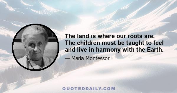 The land is where our roots are. The children must be taught to feel and live in harmony with the Earth.