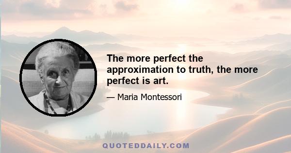 The more perfect the approximation to truth, the more perfect is art.