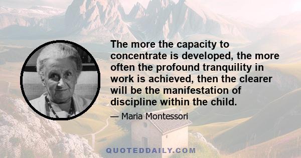 The more the capacity to concentrate is developed, the more often the profound tranquility in work is achieved, then the clearer will be the manifestation of discipline within the child.