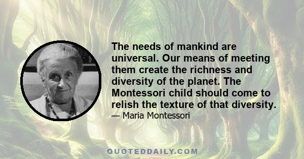 The needs of mankind are universal. Our means of meeting them create the richness and diversity of the planet. The Montessori child should come to relish the texture of that diversity.