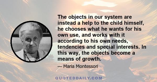 The objects in our system are instead a help to the child himself, he chooses what he wants for his own use, and works with it according to his own needs, tendencies and special interests. In this way, the objects