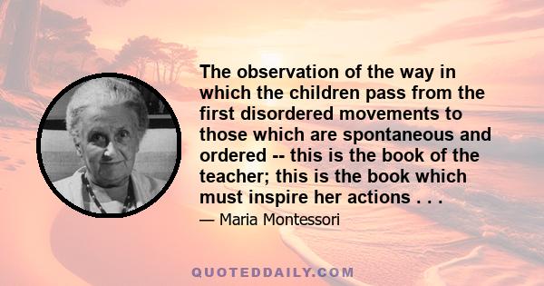 The observation of the way in which the children pass from the first disordered movements to those which are spontaneous and ordered -- this is the book of the teacher; this is the book which must inspire her actions .