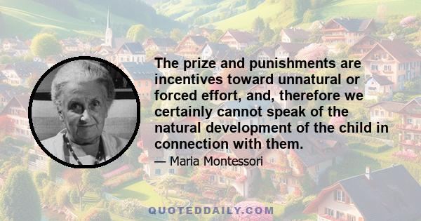 The prize and punishments are incentives toward unnatural or forced effort, and, therefore we certainly cannot speak of the natural development of the child in connection with them.