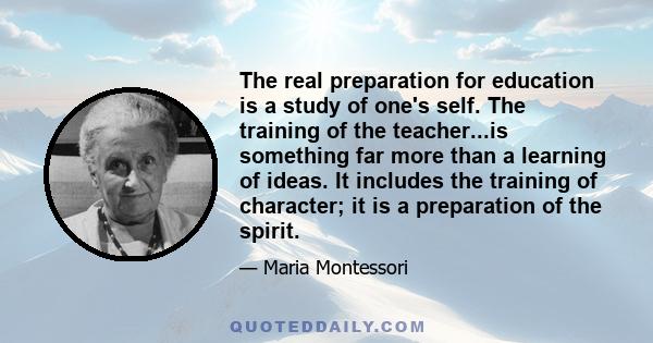 The real preparation for education is a study of one's self. The training of the teacher...is something far more than a learning of ideas. It includes the training of character; it is a preparation of the spirit.