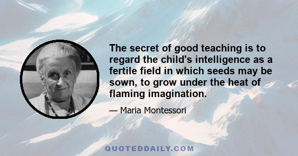 The secret of good teaching is to regard the child's intelligence as a fertile field in which seeds may be sown, to grow under the heat of flaming imagination.