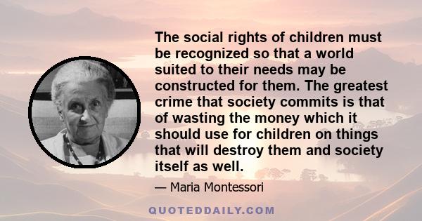 The social rights of children must be recognized so that a world suited to their needs may be constructed for them. The greatest crime that society commits is that of wasting the money which it should use for children