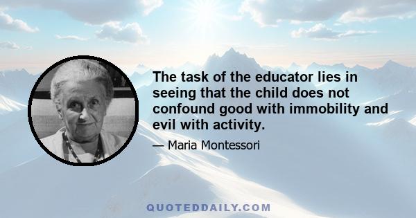 The task of the educator lies in seeing that the child does not confound good with immobility, and evil with activity, as often happens in old-time discipline . . . A room in which all the children move about usefully,