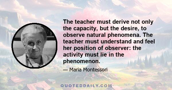 The teacher must derive not only the capacity, but the desire, to observe natural phenomena. The teacher must understand and feel her position of observer: the activity must lie in the phenomenon.