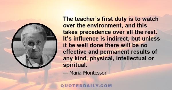 The teacher’s first duty is to watch over the environment, and this takes precedence over all the rest. It’s influence is indirect, but unless it be well done there will be no effective and permanent results of any