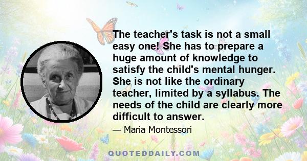 The teacher's task is not a small easy one! She has to prepare a huge amount of knowledge to satisfy the child's mental hunger. She is not like the ordinary teacher, limited by a syllabus. The needs of the child are