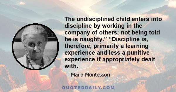 The undisciplined child enters into discipline by working in the company of others; not being told he is naughty.” “Discipline is, therefore, primarily a learning experience and less a punitive experience if