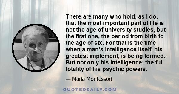 There are many who hold, as I do, that the most important part of life is not the age of university studies, but the first one, the period from birth to the age of six. For that is the time when a man's intelligence