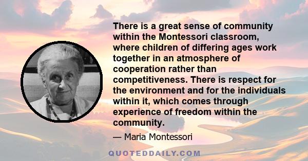 There is a great sense of community within the Montessori classroom, where children of differing ages work together in an atmosphere of cooperation rather than competitiveness. There is respect for the environment and