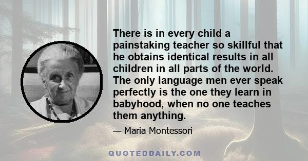 There is in every child a painstaking teacher so skillful that he obtains identical results in all children in all parts of the world. The only language men ever speak perfectly is the one they learn in babyhood, when