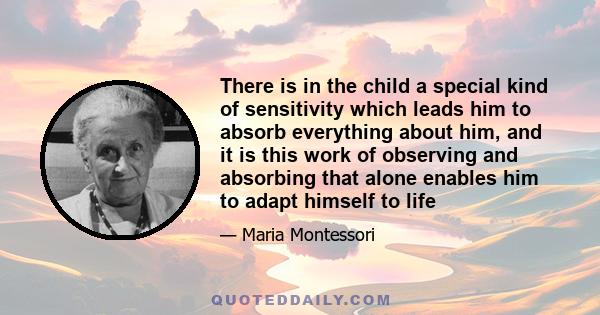 There is in the child a special kind of sensitivity which leads him to absorb everything about him, and it is this work of observing and absorbing that alone enables him to adapt himself to life