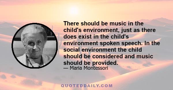 There should be music in the child's environment, just as there does exist in the child's environment spoken speech. In the social environment the child should be considered and music should be provided.