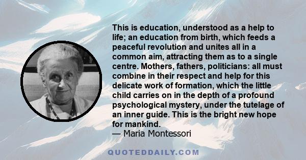 This is education, understood as a help to life; an education from birth, which feeds a peaceful revolution and unites all in a common aim, attracting them as to a single centre. Mothers, fathers, politicians: all must