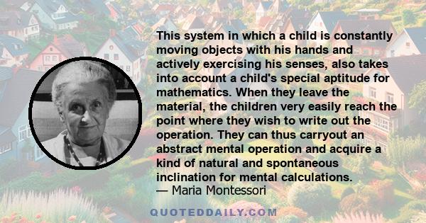 This system in which a child is constantly moving objects with his hands and actively exercising his senses, also takes into account a child's special aptitude for mathematics. When they leave the material, the children 