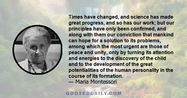 Times have changed, and science has made great progress, and so has our work; but our principles have only been confirmed, and along with them our conviction that mankind can hope for a solution to its problems, among