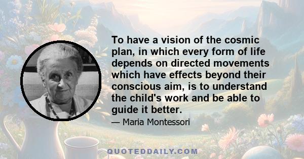 To have a vision of the cosmic plan, in which every form of life depends on directed movements which have effects beyond their conscious aim, is to understand the child's work and be able to guide it better.