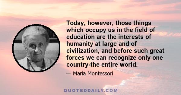 Today, however, those things which occupy us in the field of education are the interests of humanity at large and of civilization, and before such great forces we can recognize only one country-the entire world.