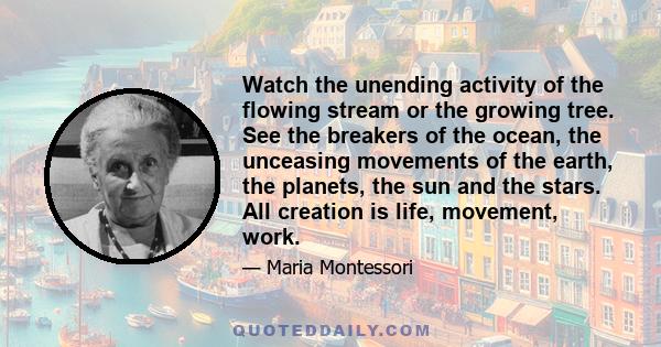 Watch the unending activity of the flowing stream or the growing tree. See the breakers of the ocean, the unceasing movements of the earth, the planets, the sun and the stars. All creation is life, movement, work.