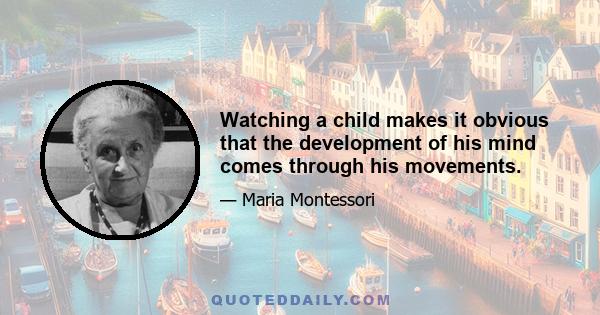 Watching a child makes it obvious that the development of his mind comes through his movements.