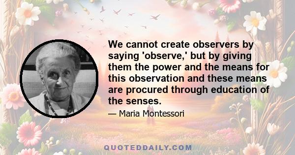 We cannot create observers by saying 'observe,' but by giving them the power and the means for this observation and these means are procured through education of the senses.