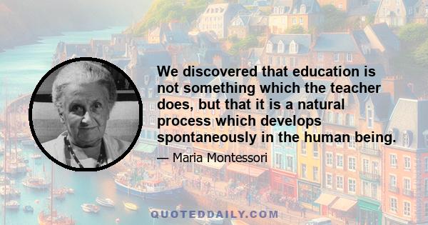 ...we discovered that education is not something which the teacher does, but that it is a natural process which develops spontaneously in the human being. It is not acquired by listening to words, but in virtue of