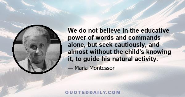 We do not believe in the educative power of words and commands alone, but seek cautiously, and almost without the child's knowing it, to guide his natural activity.