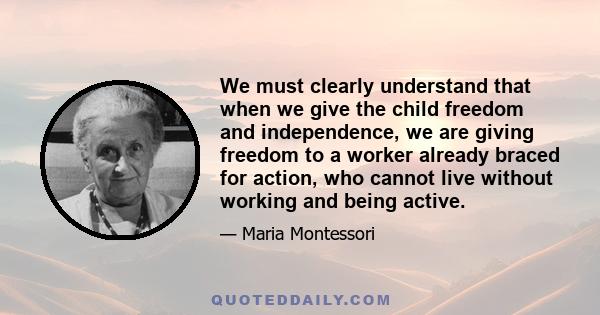 We must clearly understand that when we give the child freedom and independence, we are giving freedom to a worker already braced for action, who cannot live without working and being active.